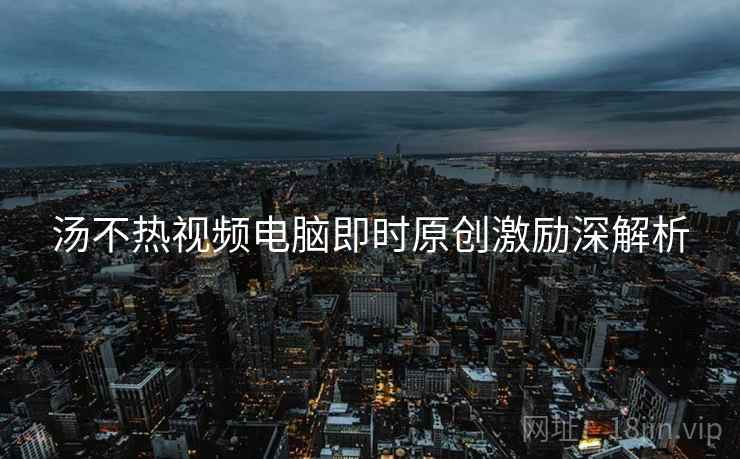 汤不热视频电脑即时原创激励深解析