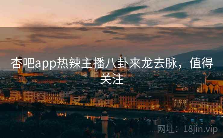 杏吧app热辣主播八卦来龙去脉，值得关注
