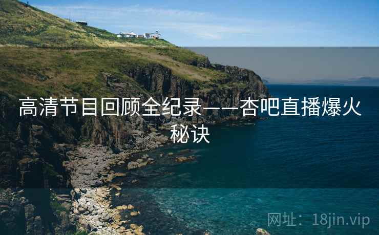 高清节目回顾全纪录——杏吧直播爆火秘诀