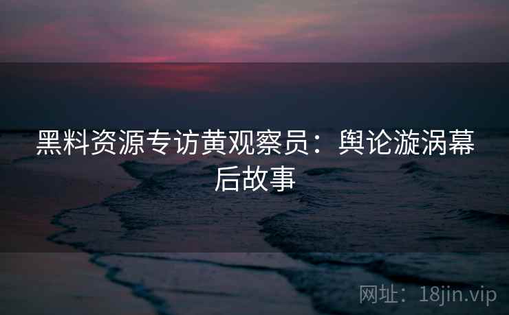黑料资源专访黄观察员：舆论漩涡幕后故事