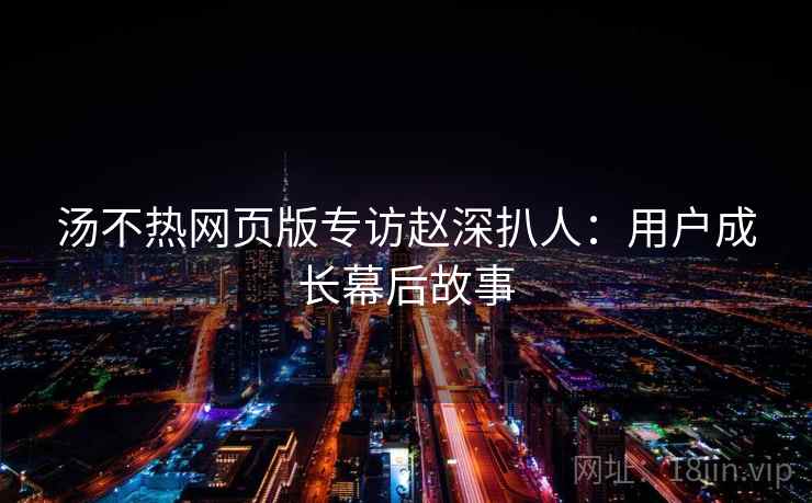 汤不热网页版专访赵深扒人：用户成长幕后故事