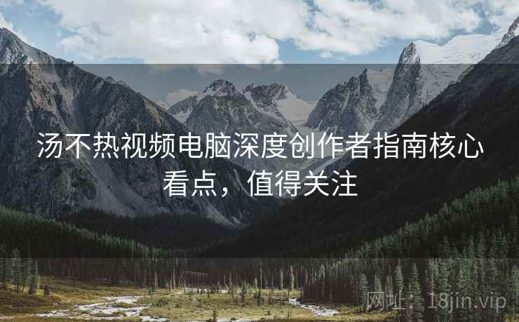 汤不热视频电脑深度创作者指南核心看点，值得关注
