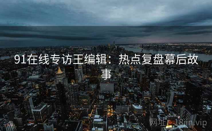 91在线专访王编辑：热点复盘幕后故事
