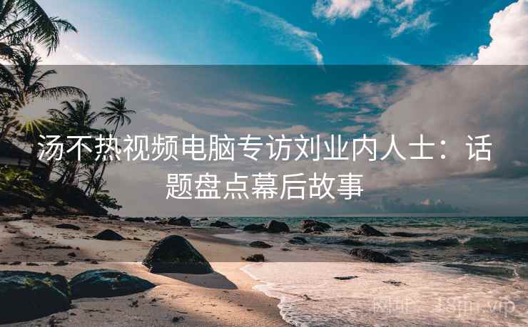 汤不热视频电脑专访刘业内人士：话题盘点幕后故事