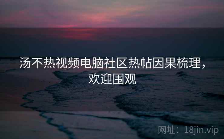 汤不热视频电脑社区热帖因果梳理，欢迎围观
