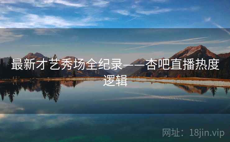 最新才艺秀场全纪录——杏吧直播热度逻辑