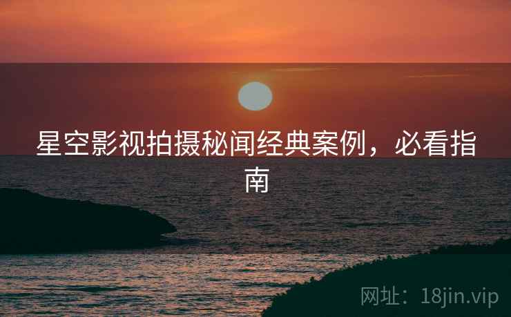 星空影视拍摄秘闻经典案例，必看指南