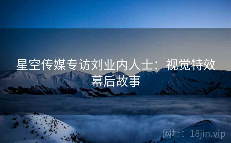 星空传媒专访刘业内人士：视觉特效幕后故事