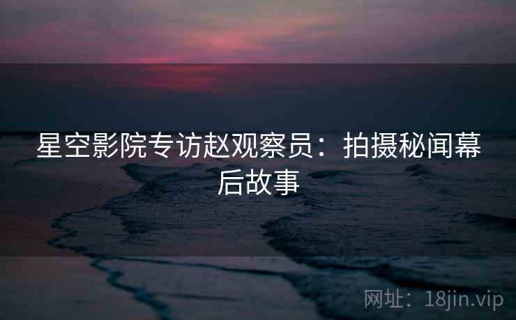 星空影院专访赵观察员：拍摄秘闻幕后故事