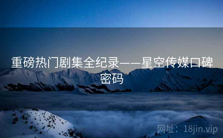 重磅热门剧集全纪录——星空传媒口碑密码