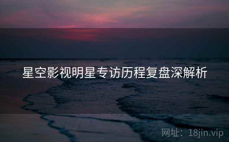 星空影视明星专访历程复盘深解析