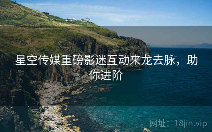 星空传媒重磅影迷互动来龙去脉，助你进阶
