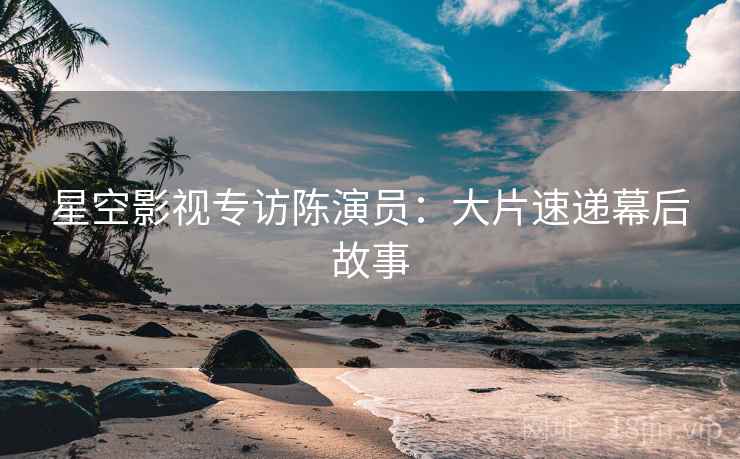 星空影视专访陈演员：大片速递幕后故事