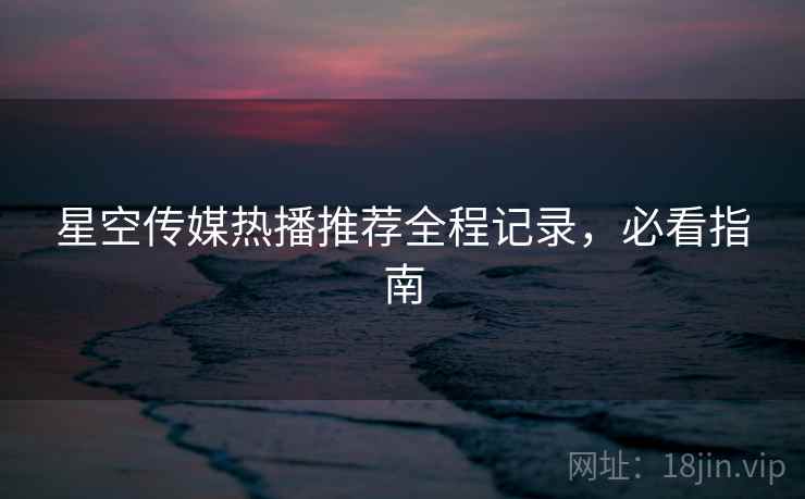 星空传媒热播推荐全程记录，必看指南
