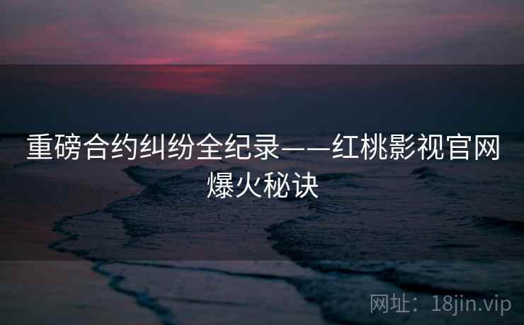 重磅合约纠纷全纪录——红桃影视官网爆火秘诀