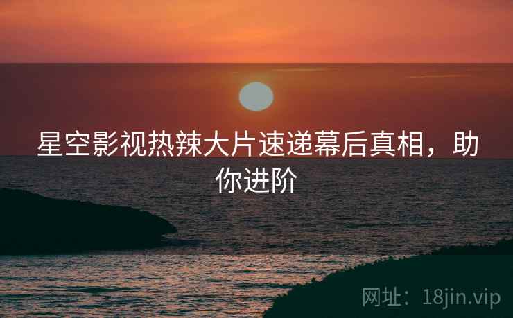 星空影视热辣大片速递幕后真相，助你进阶
